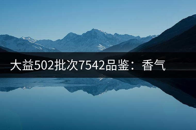 大益502批次7542品鑒:香氣明顯,滋味醇厚 大益502批次7542品鑒:香氣明顯,滋味醇厚