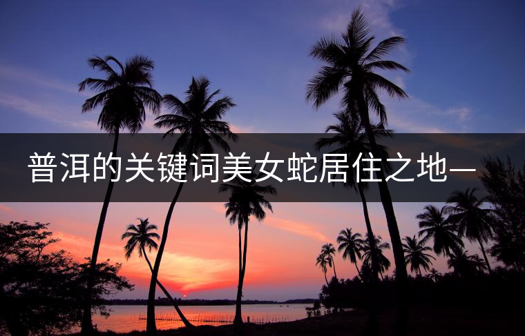 普洱的關鍵詞美女蛇居住之地——易武