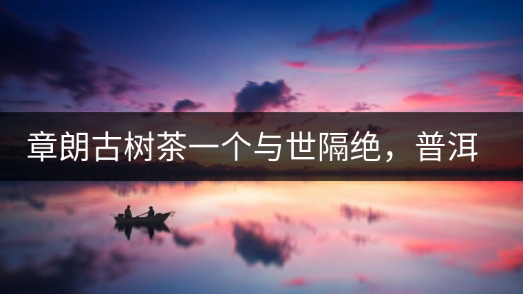 章朗古樹茶一個與世隔絕,普洱茶隔而不絕的地方 章朗古樹茶一個與世隔絕,普洱茶隔而不絕的地方