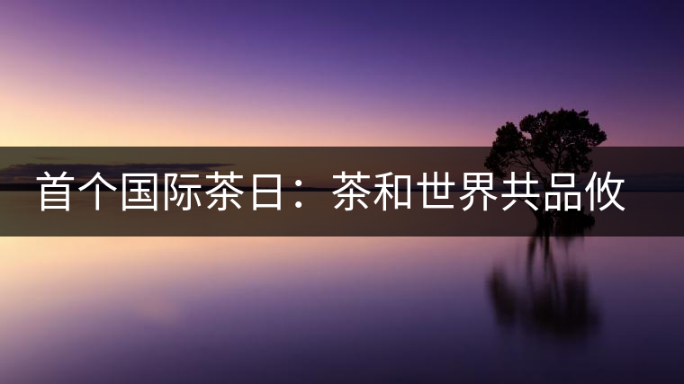 首個國際茶日:茶和世界共品攸樂貢茶 首個國際茶日:茶和世界共品攸樂貢茶