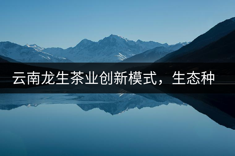 云南龍生茶業創新模式,生態種植 云南龍生茶業創新模式,生態種植