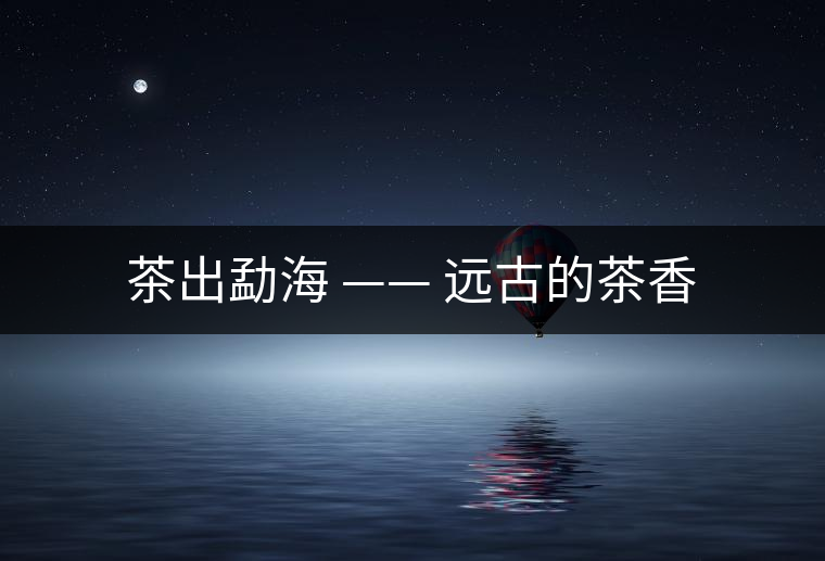 茶出勐海 —— 遠(yuǎn)古的茶香 茶出勐海 —— 遠(yuǎn)古的茶香
