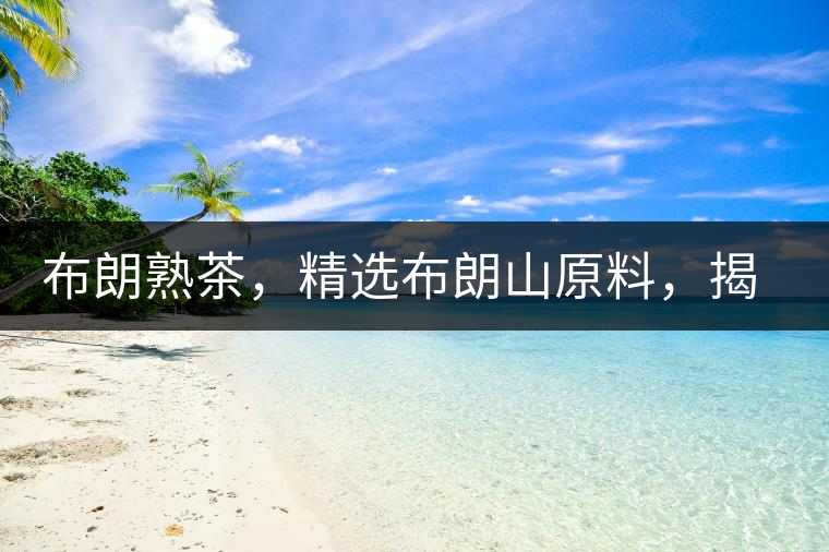 布朗熟茶,精選布朗山原料,揭秘布朗寨好茶之道 布朗熟茶,精選布朗山原料,揭秘布朗寨好茶之道