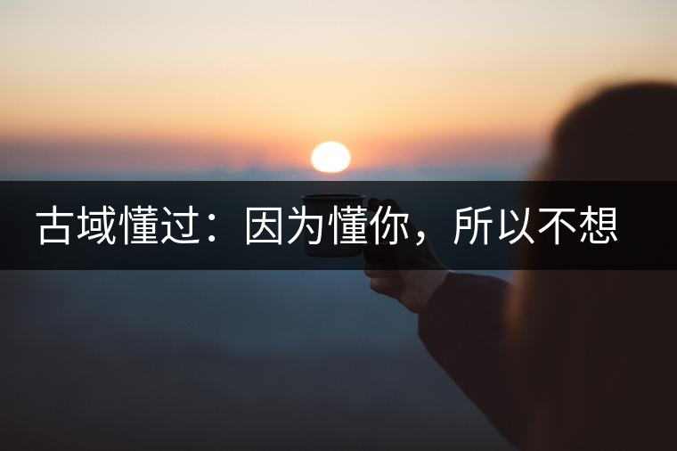 古域懂過(guò):因?yàn)槎悖圆幌脲e(cuò)過(guò) 古域懂過(guò):因?yàn)槎悖圆幌脲e(cuò)過(guò)