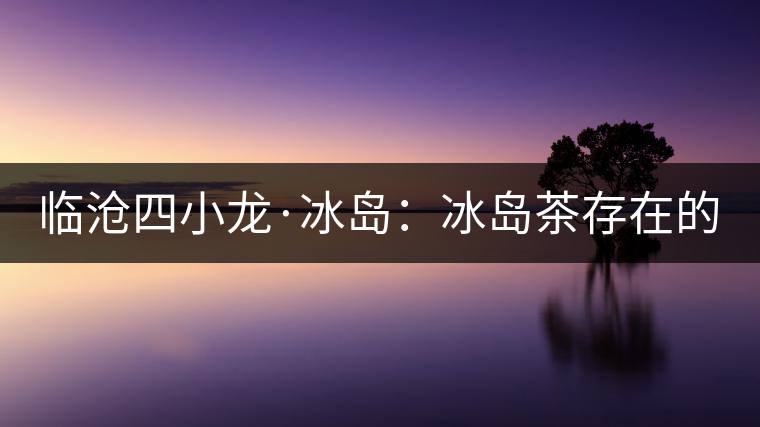 臨滄四小龍·冰島:冰島茶存在的危機! 臨滄四小龍·冰島:冰島茶存在的危機!