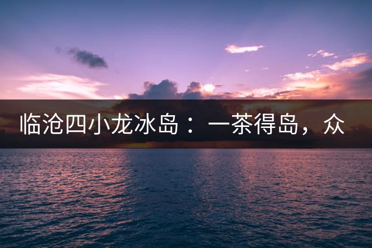 臨滄四小龍冰島 :一茶得島,眾山皆冰 臨滄四小龍冰島 :一茶得島,眾山皆冰