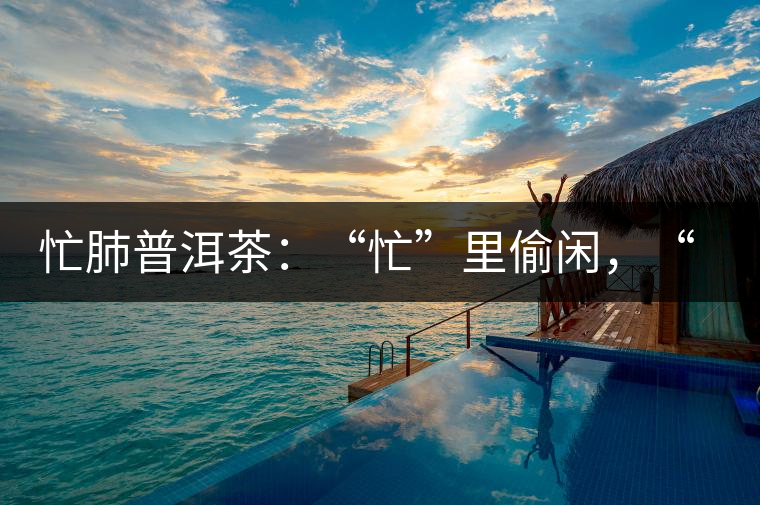 忙肺普洱茶：“忙”里偷閑，“肺”寧靜無以致遠！