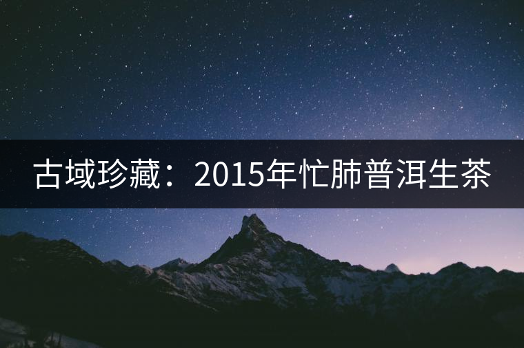 古域珍藏:2015年忙肺普洱生茶 古域珍藏:2015年忙肺普洱生茶
