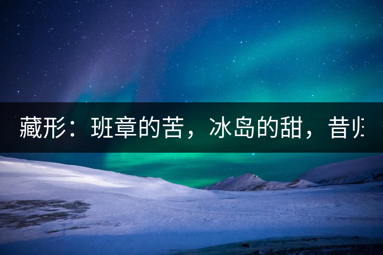 藏形：班章的苦，冰島的甜，昔歸的香！