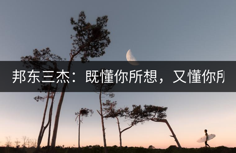 邦東三杰:既懂你所想,又懂你所需! 邦東三杰:既懂你所想,又懂你所需!