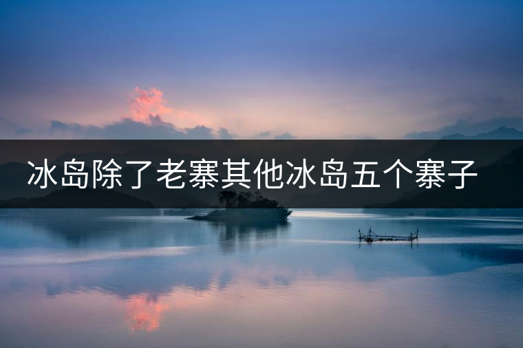 冰島除了老寨其他冰島五個寨子你了解嗎? 冰島除了老寨其他冰島五個寨子你了解嗎?