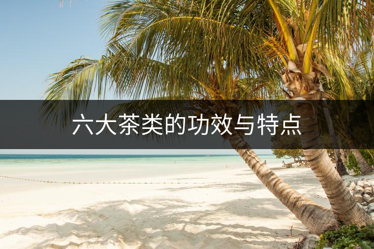 六大茶類的功效與特點 六大茶類的功效與特點