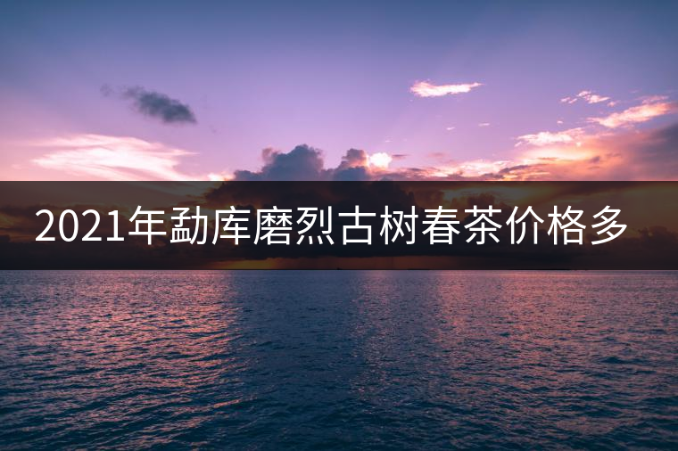 2021年勐庫磨烈古樹春茶價格多少? 2021年勐庫磨烈古樹春茶價格多少?