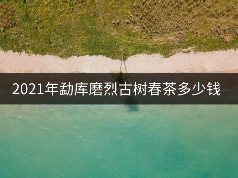 2021年勐庫磨烈古樹春茶多少錢一公斤? 2021年勐庫磨烈古樹春茶多少錢一公斤?