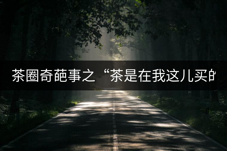 茶圈奇葩事之“茶是在我這兒買的嗎?” 茶圈奇葩事之“茶是在我這兒買的嗎?”
