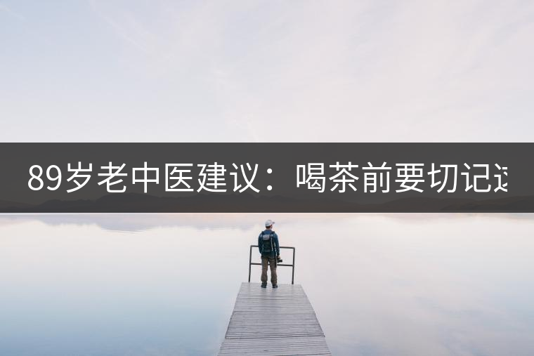 89歲老中醫建議:喝茶前要切記這2個字! 89歲老中醫建議:喝茶前要切記這2個字!