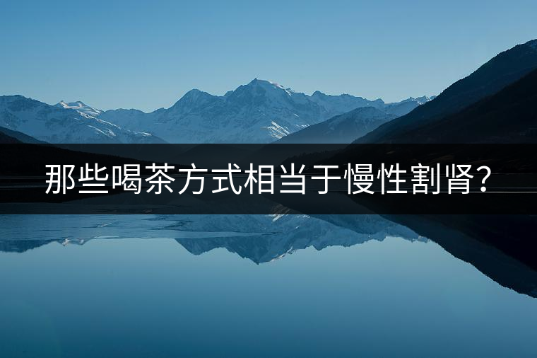 那些喝茶方式相當于慢性割腎? 那些喝茶方式相當于慢性割腎?