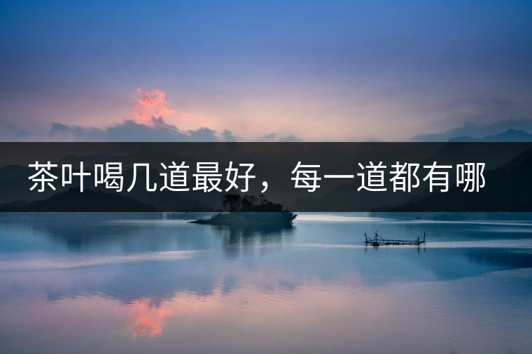 茶葉喝幾道最好,每一道都有哪些特點? 茶葉喝幾道最好,每一道都有哪些特點?