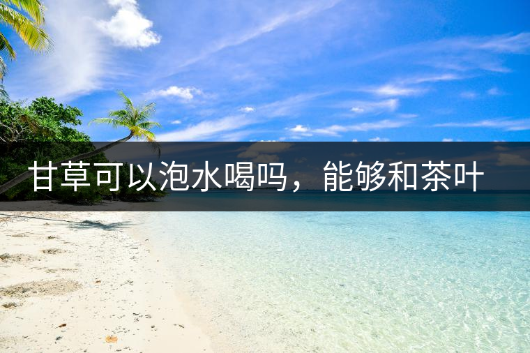 甘草可以泡水喝嗎,能夠和茶葉一起沖泡? 甘草可以泡水喝嗎,能夠和茶葉一起沖泡?