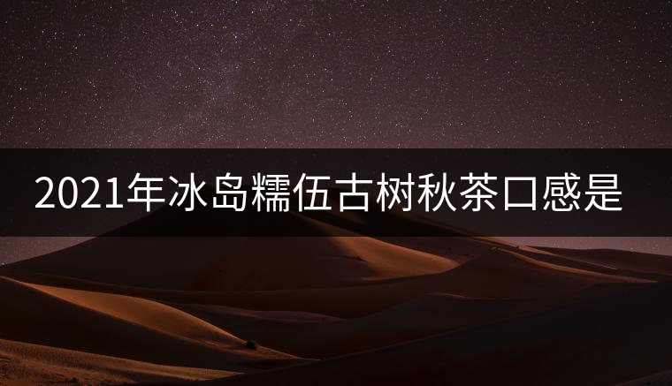 2021年冰島糯伍古樹(shù)秋茶口感是什么？