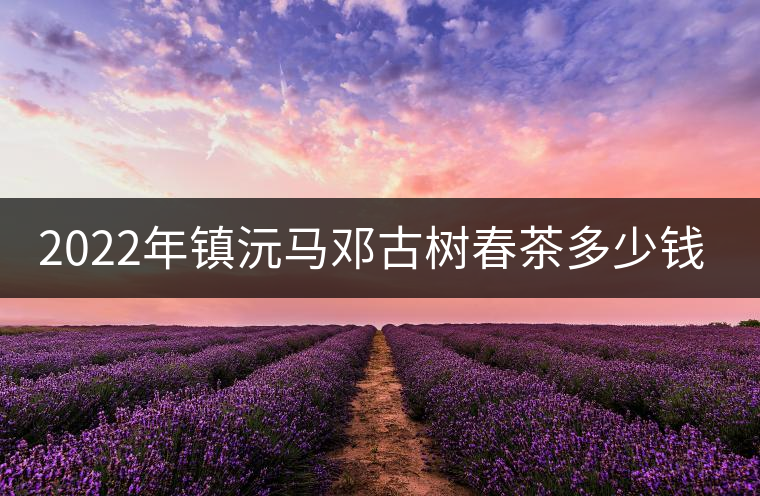 2022年鎮沅馬鄧古樹春茶多少錢一公斤? 2022年鎮沅馬鄧古樹春茶多少錢一公斤?