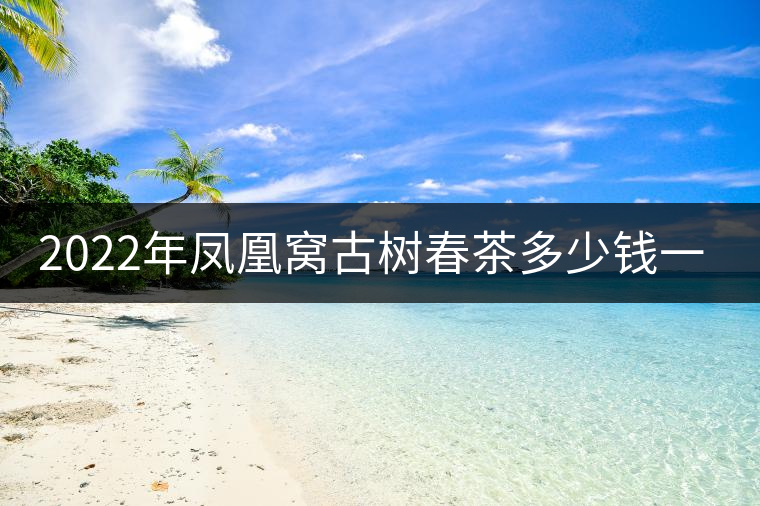 2022年鳳凰窩古樹(shù)春茶多少錢(qián)一公斤？