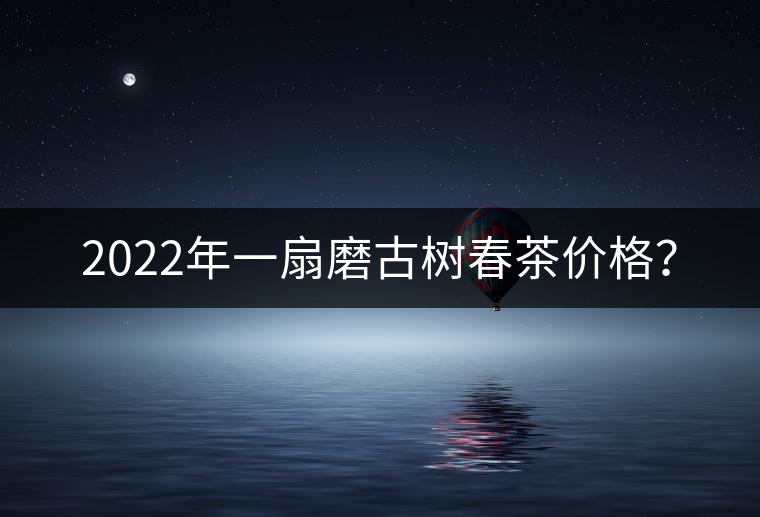 2022年一扇磨古樹春茶價格? 2022年一扇磨古樹春茶價格?