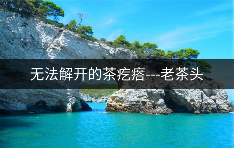 無(wú)法解開(kāi)的茶疙瘩---老茶頭 無(wú)法解開(kāi)的茶疙瘩---老茶頭