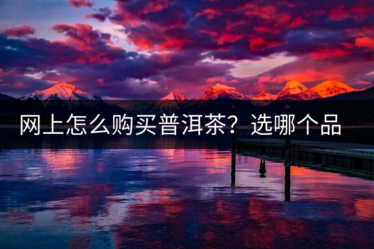 網上怎么購買普洱茶？選哪個品牌比較好？業內人士良心揭秘