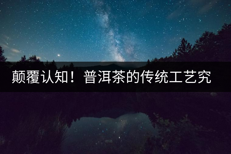 顛覆認知！普洱茶的傳統(tǒng)工藝究竟是什么？