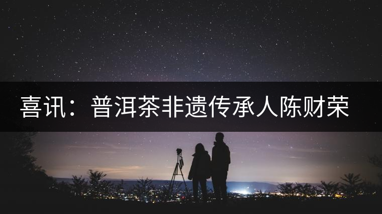 喜訊：普洱茶非遺傳承人陳財榮獲“國茶工匠·中國制茶能手”稱號