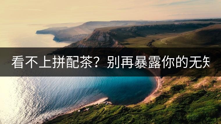 看不上拼配茶？別再暴露你的無知了！