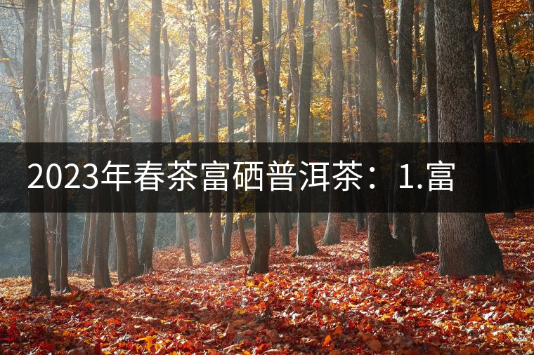 2023年春茶富硒普洱茶：1.富硒有機手工生普，市場指導價800元／公斤；2.富硒有機一級紅茶，市場指導價800元／公斤；3.富硒有機熟普餅，市場指導價1000元／公斤；4.富硒有機月光白茶，市場指導價800元／公斤。