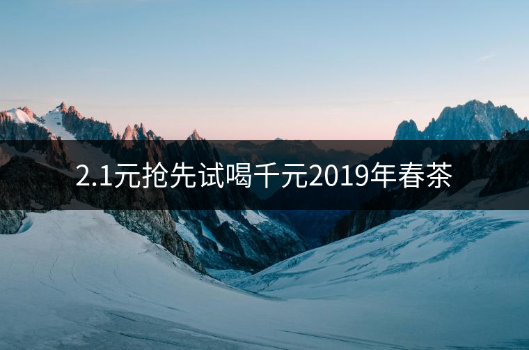 2.1元搶先試喝千元2019年春茶 2.1元搶先試喝千元2019年春茶
