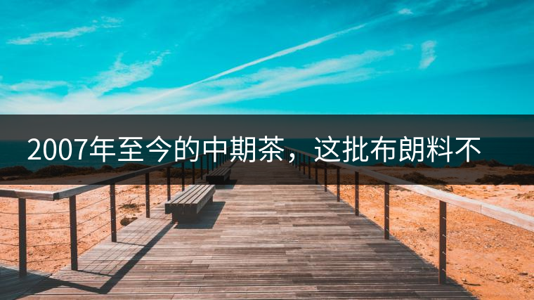 2007年至今的中期茶,這批布朗料不一般 2007年至今的中期茶,這批布朗料不一般