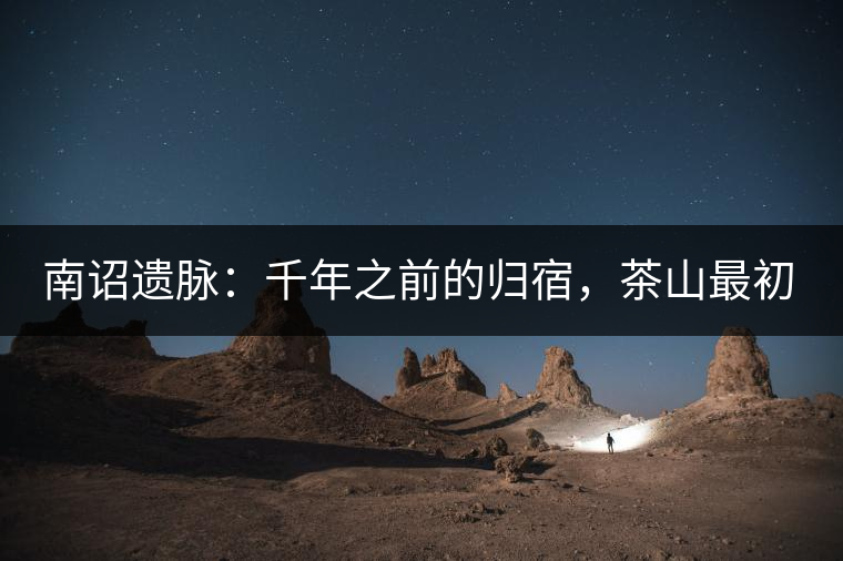 南詔遺脈:千年之前的歸宿,茶山最初的緣起 南詔遺脈:千年之前的歸宿,茶山最初的緣起